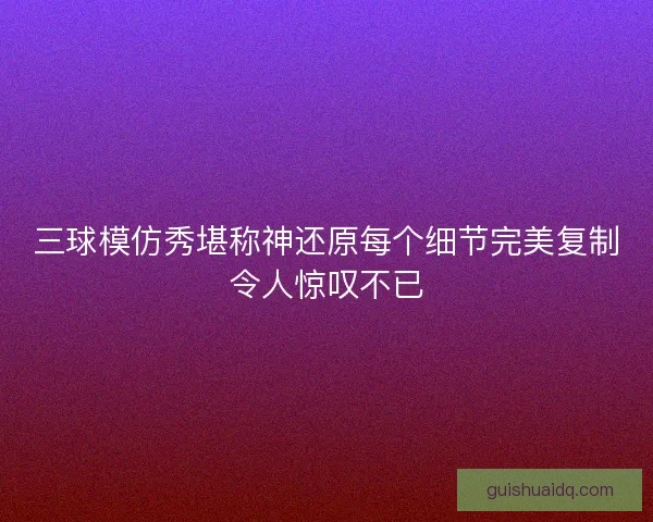 三球模仿秀堪称神还原每个细节完美复制令人惊叹不已 三球模仿秀堪称神还原每个细节完美复制令人惊叹不已