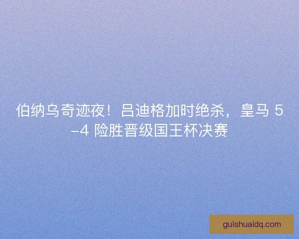 伯纳乌奇迹夜！吕迪格加时绝杀，皇马 5-4 险胜晋级国王杯决赛