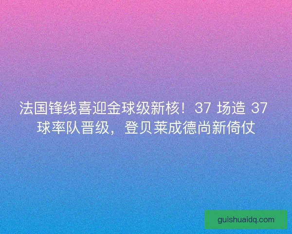 法国锋线喜迎金球级新核！37 场造 37 球率队晋级，登贝莱成德尚新倚仗