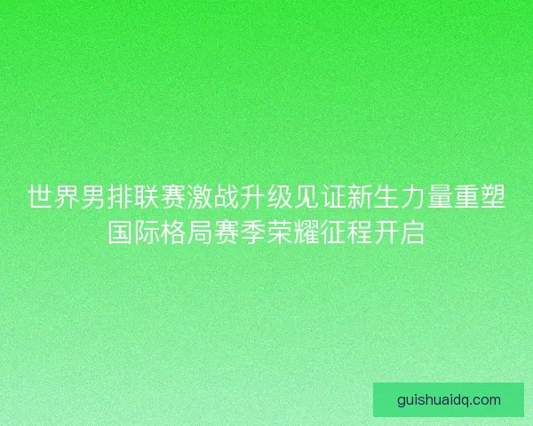 世界男排联赛激战升级见证新生力量重塑国际格局赛季荣耀征程开启