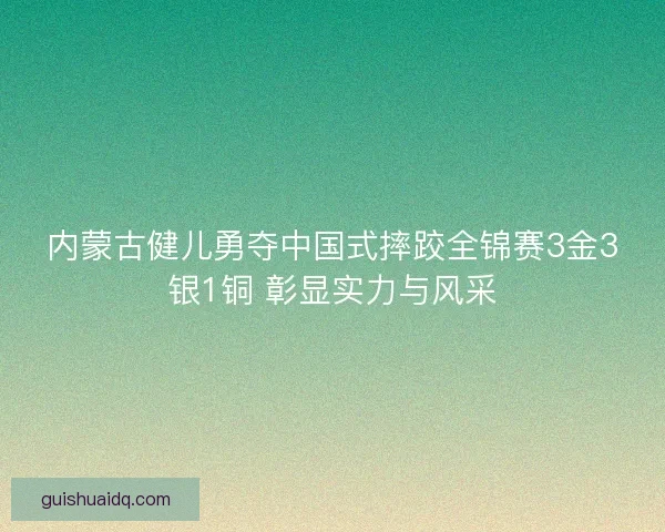 内蒙古健儿勇夺中国式摔跤全锦赛3金3银1铜 彰显实力与风采