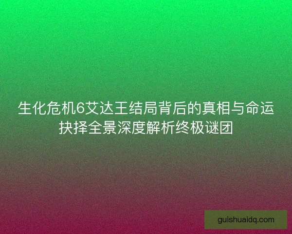 生化危机6艾达王结局背后的真相与命运抉择全景深度解析终极谜团