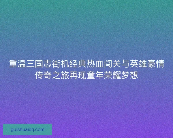 重温三国志街机经典热血闯关与英雄豪情传奇之旅再现童年荣耀梦想