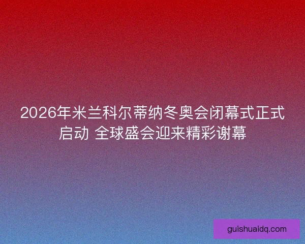 2026年米兰科尔蒂纳冬奥会闭幕式正式启动 全球盛会迎来精彩谢幕
