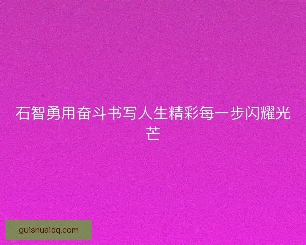 石智勇用奋斗书写人生精彩每一步闪耀光芒