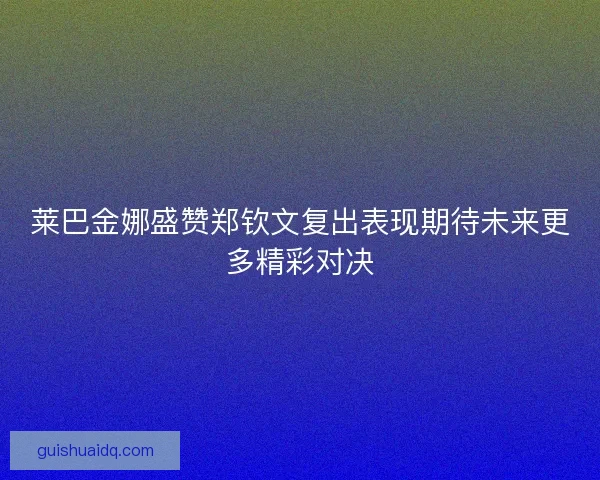 莱巴金娜盛赞郑钦文复出表现期待未来更多精彩对决