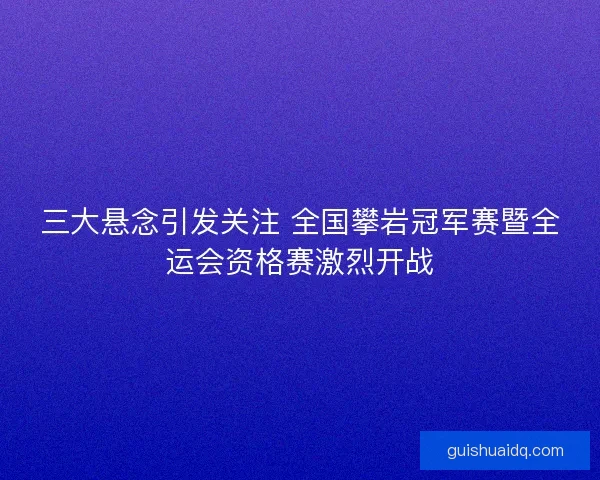 三大悬念引发关注 全国攀岩冠军赛暨全运会资格赛激烈开战