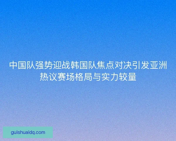 中国队强势迎战韩国队焦点对决引发亚洲热议赛场格局与实力较量