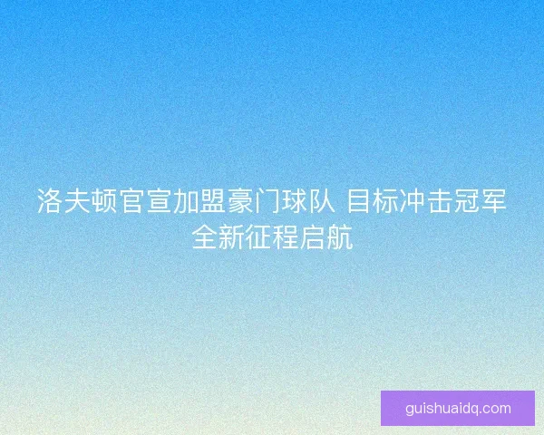 洛夫顿官宣加盟豪门球队 目标冲击冠军全新征程启航