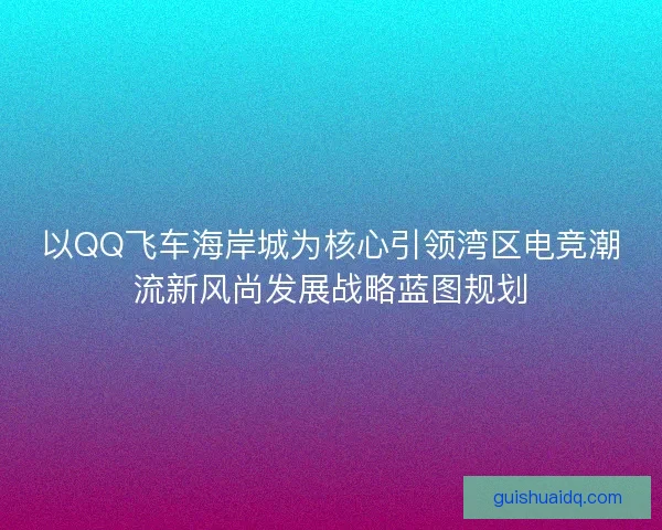 以QQ飞车海岸城为核心引领湾区电竞潮流新风尚发展战略蓝图规划 以QQ飞车海岸城为核心引领湾区电竞潮流新风尚发展战略蓝图规划
