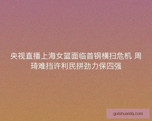 央视直播上海女篮面临首钢横扫危机 周琦难挡许利民拼劲力保四强 央视直播上海女篮面临首钢横扫危机 周琦难挡许利民拼劲力保四强