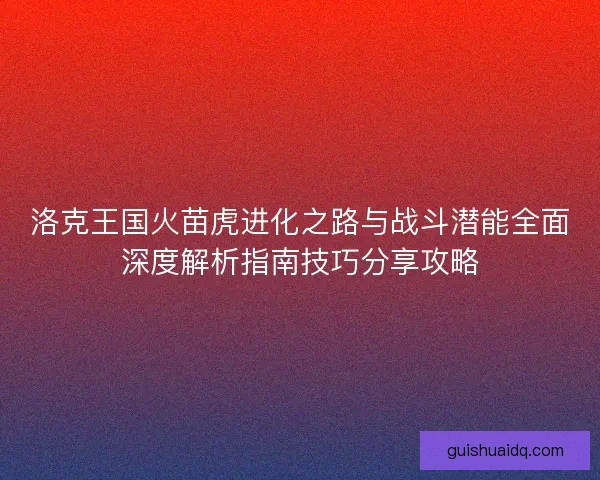 洛克王国火苗虎进化之路与战斗潜能全面深度解析指南技巧分享攻略 洛克王国火苗虎进化之路与战斗潜能全面深度解析指南技巧分享攻略