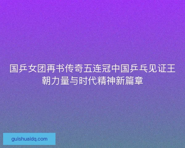 国乒女团再书传奇五连冠中国乒乓见证王朝力量与时代精神新篇章 国乒女团再书传奇五连冠中国乒乓见证王朝力量与时代精神新篇章