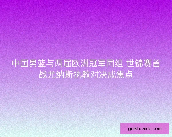 中国男篮与两届欧洲冠军同组 世锦赛首战尤纳斯执教对决成焦点